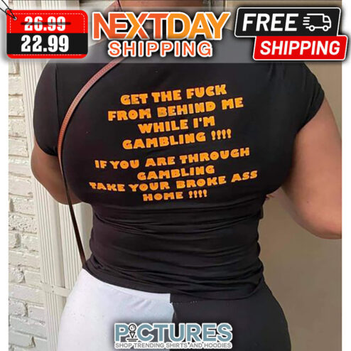 Get The Fuck From Behind Me While I'm Gambling If You Are Through Gambling Take Your Broke Ass Home shirt