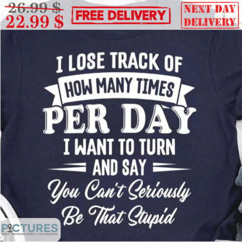 I Lose Track Of How Many Times Per Day I Want To Turn And Say You Can't Seriously Be That Stupid Shirt