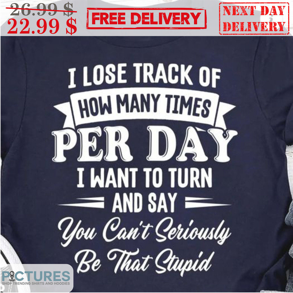 I Lose Track Of How Many Times Per Day I Want To Turn And Say You Can't Seriously Be That Stupid Shirt