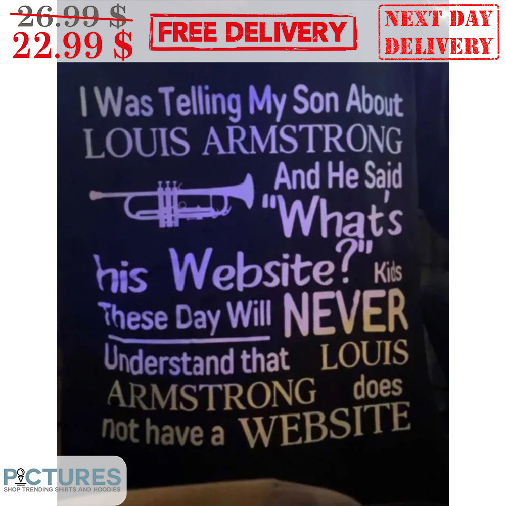 I was telling my son about louis armstrong and he said what's his website  shirt, hoodie, sweater, long sleeve and tank top