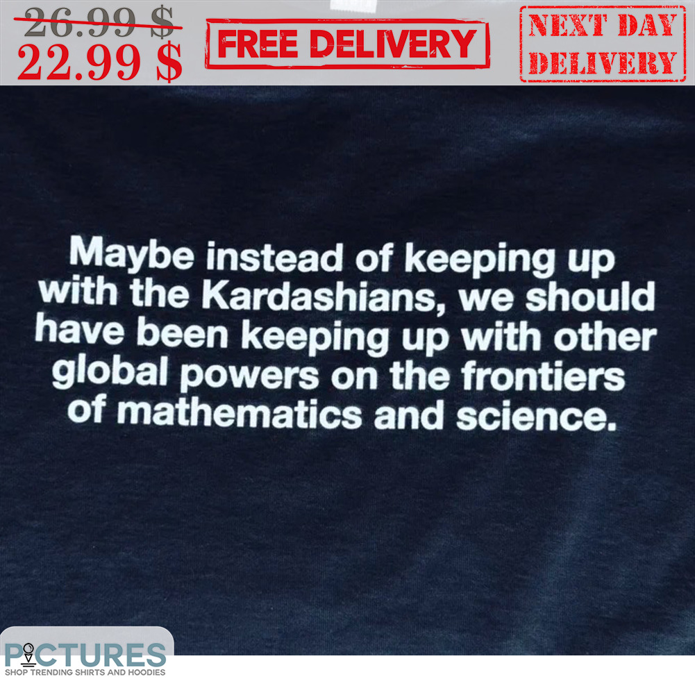 Maybe Instead Of Keeping Up With The Kardashians We Should Have Been Keeping Up With Other Global Powers On The Frontiers Of Mathematics And Science Shirt