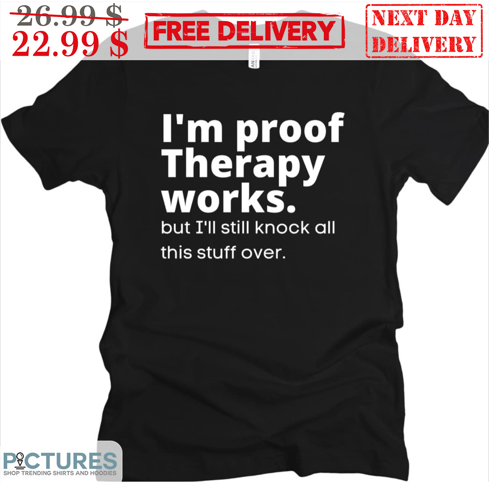 I'm Proof Therapy Works But I'll Still Knock All This Stuff Over Shirt
