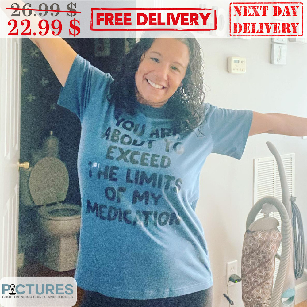 You Are About To Exceed The Limits Of My Medication Shirt