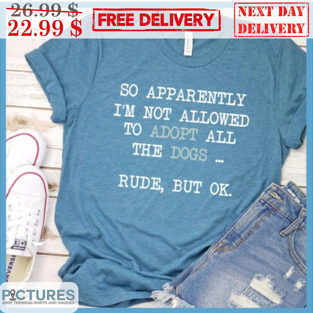 So Apparently I'm Not Allowed To Adopt All The Dogs Rude But Ok Shirt