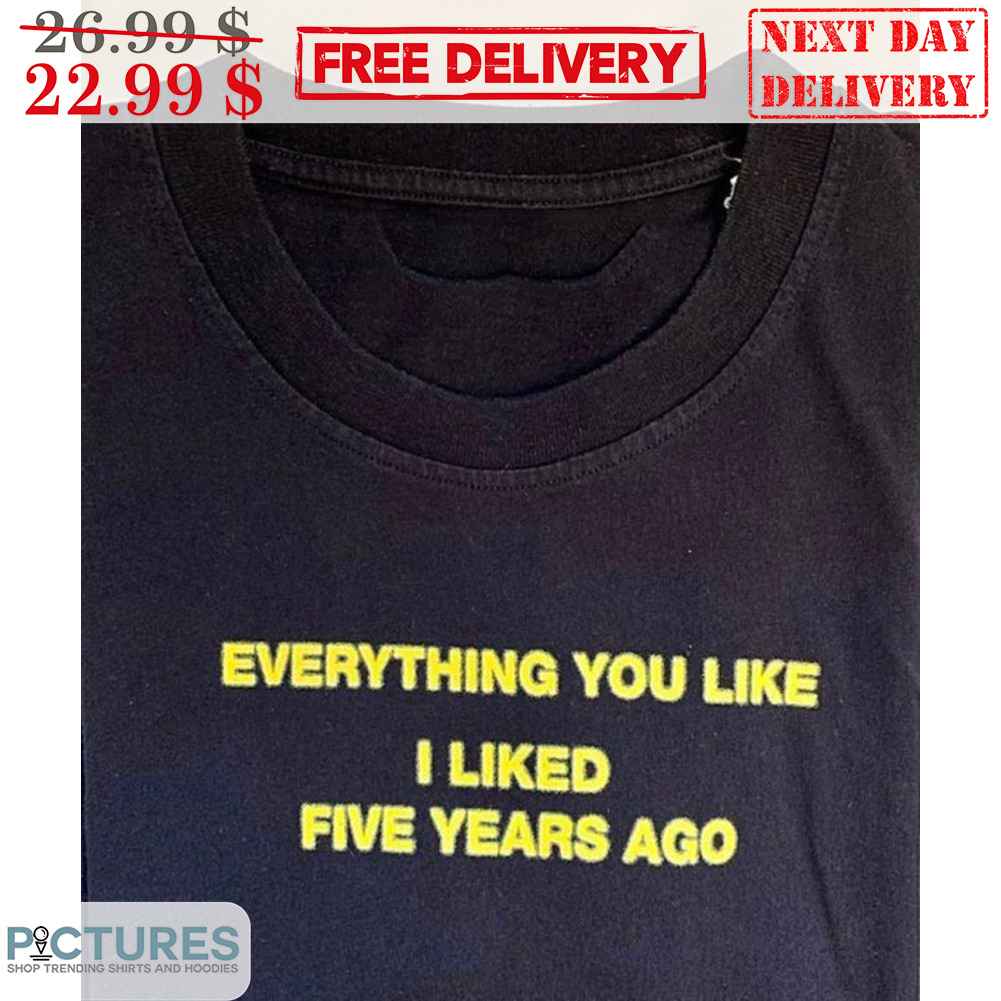 Everything You Like I Liked Five Years Ago Shirt