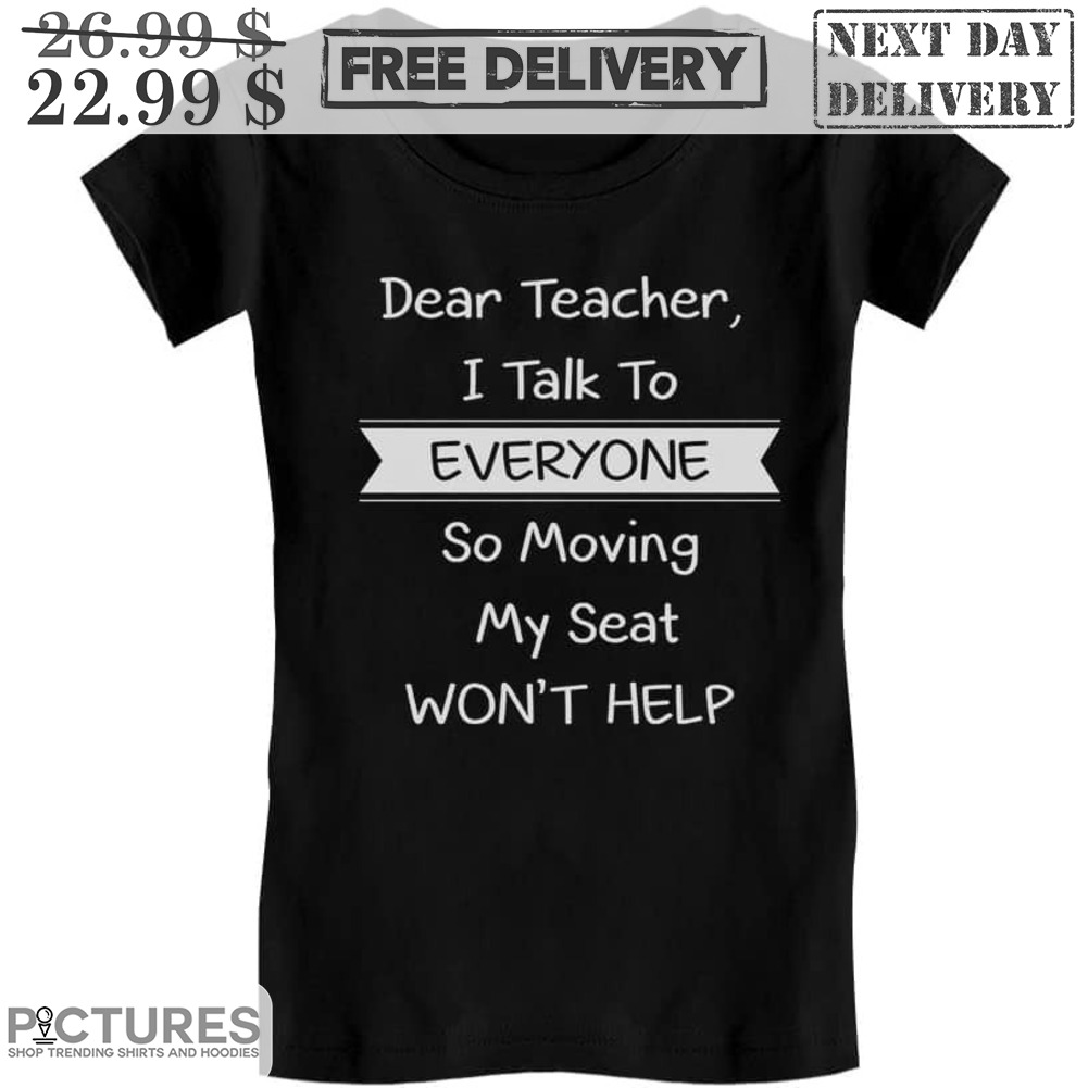 Dear Teacher I Talk To Everyone So Moving My Seat Won't Help Shirt