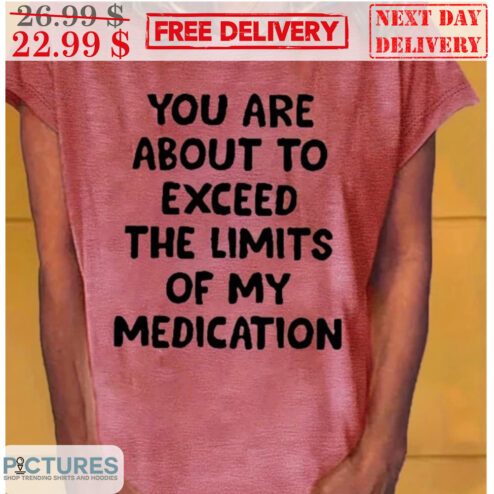 You Are About To Exceed The Limits Of My Medication Shirt