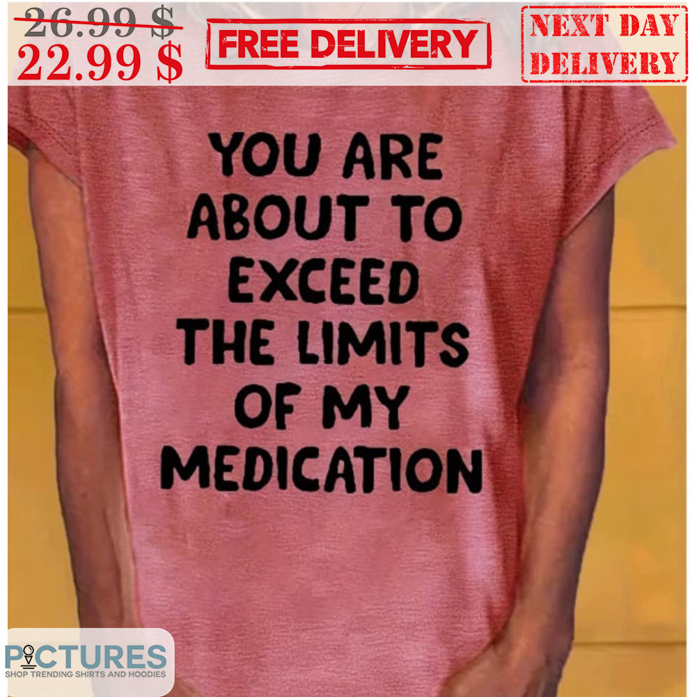 You Are About To Exceed The Limits Of My Medication Shirt