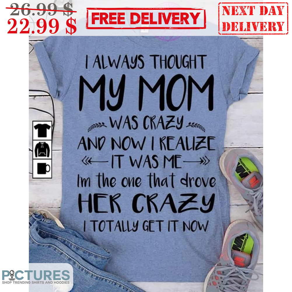I Always Thought My Mom Was Crazy And Now I Realize It Was Me I'm The One That Drove Her Crazy I Totally Get It Now Shirt