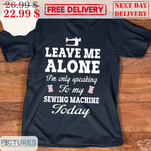 Leave Me Alone I'm Only Speaking To My Sewing Machine Today Shirt