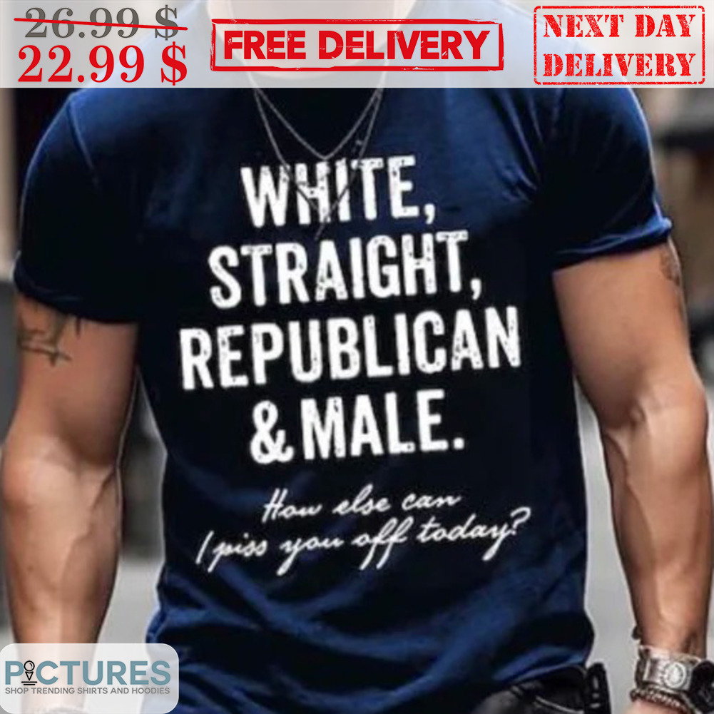 White Straight Republican And Male How Else Can I Piss You Off Today Shirt