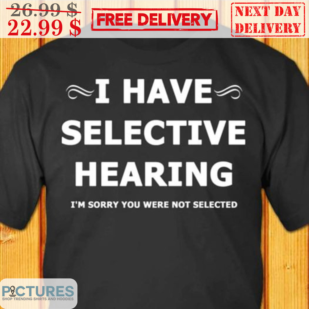 I Have Selective Hearing I'm Sorry You Were Not Selected Shirt