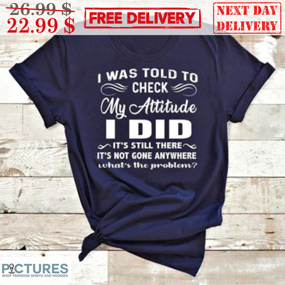 I Was Told To Check My Attitude I Did It's Still There It's Not Gone Anywhere What's The Problem Shirt