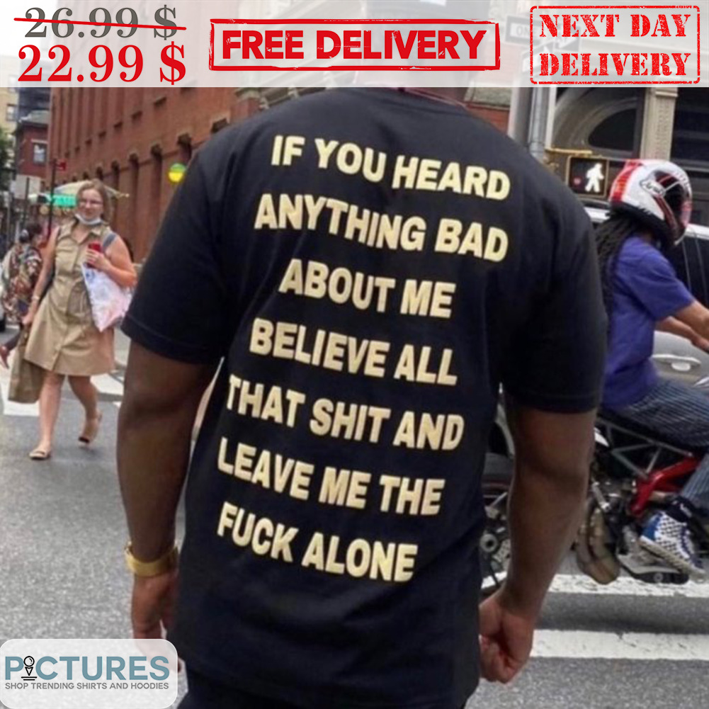 If You Heard Anything Bad About Me Believe All That Shit And Leave Me The Fuck Alone Shirt If You Heard Anything Bad About Me Believe All That Shit And Leave Me The Fuck Alone Shirt