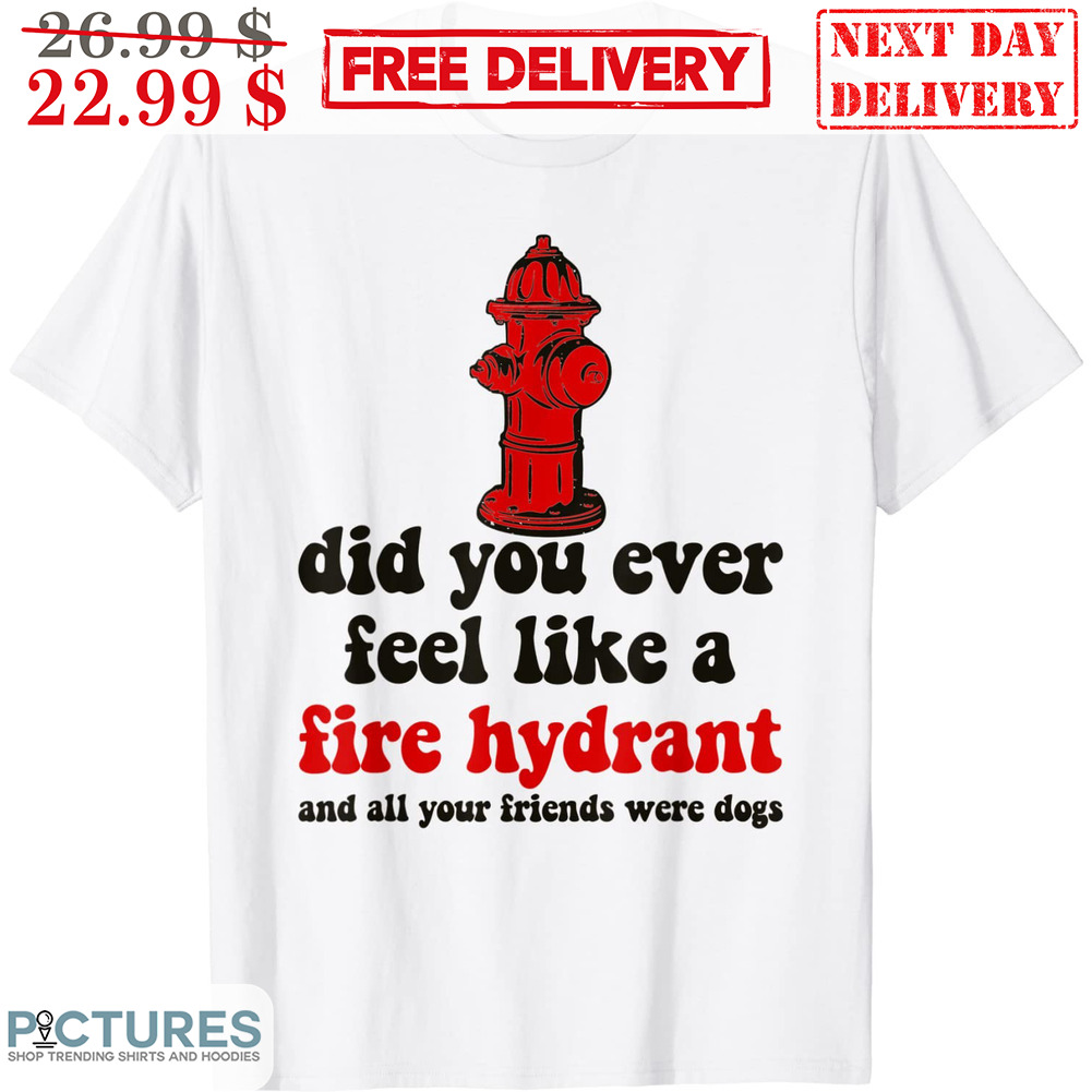Did You Ever Feel Like A Fire Hyfrant And All Your Friends Were Dogs Shirt