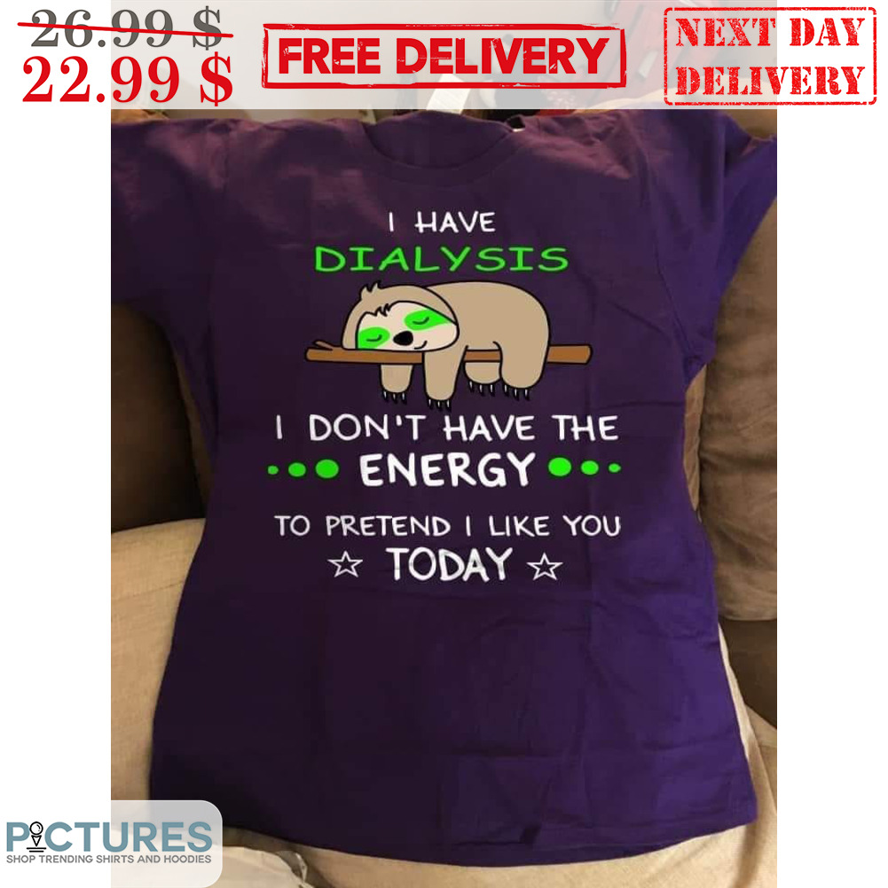I Have Dialysis I Don't Have The Energy To Pretend I Like You Today Shirt I Have Dialysis I Don't Have The Energy To Pretend I Like You Today Shirt