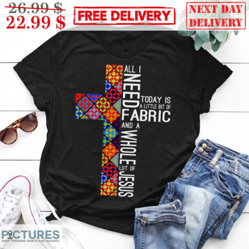 Cross All I Need Today Is A Little Bit Of Fabric And A Whole Lot Of Jesus Christian Shirt