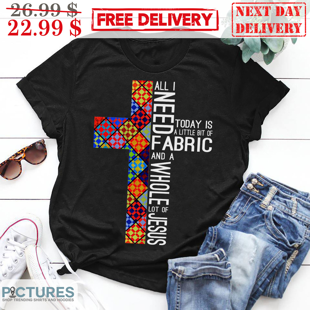 Cross All I Need Today Is A Little Bit Of Fabric And A Whole Lot Of Jesus Christian Shirt