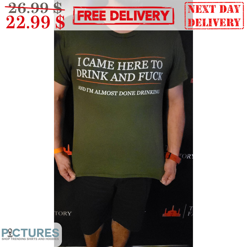I Came Here To Drink And Fuck And I'm Almost Done Drinking Shirt