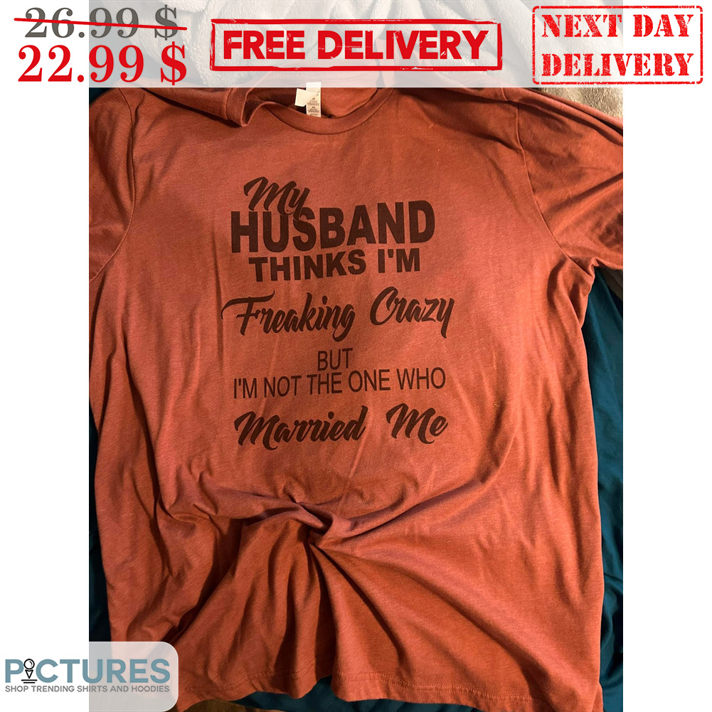 My Husband Thinks I'm Freaking Crazy But I'm Not The One Who Married Me Shirt