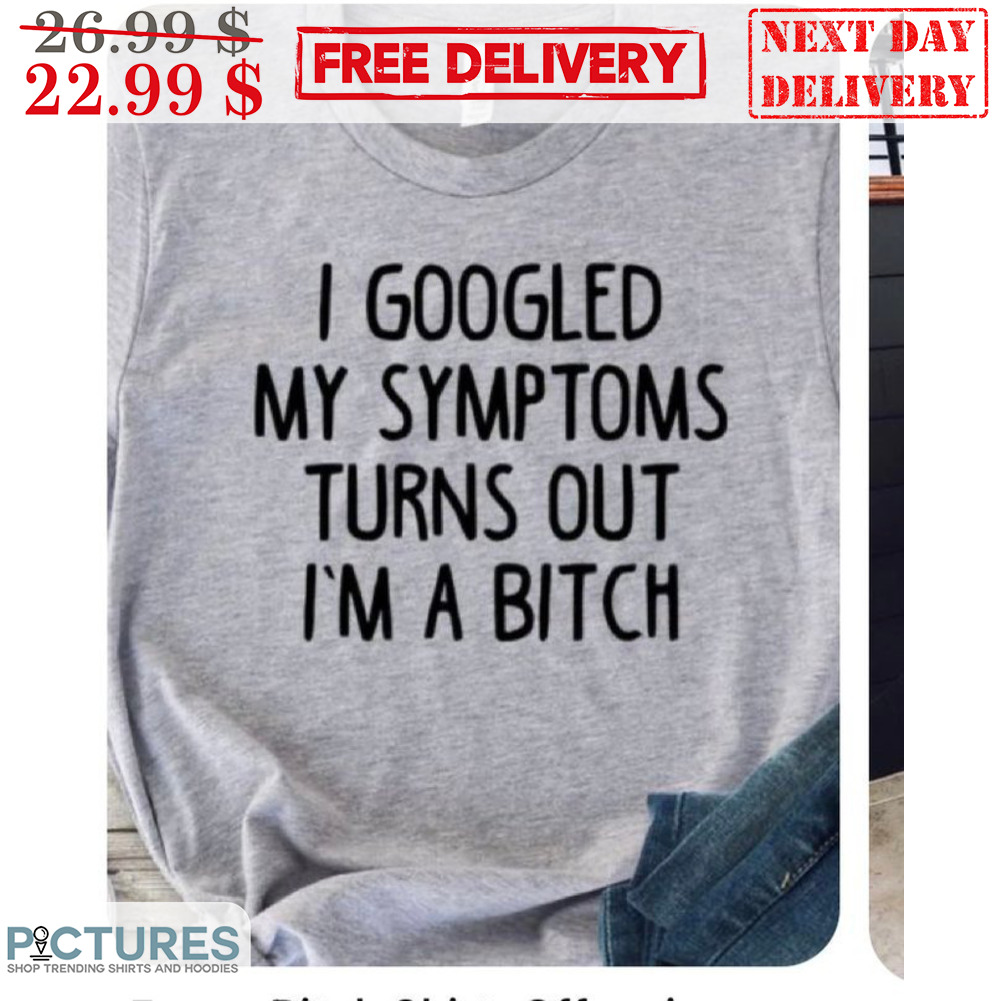 I Googled My Symptoms Turns Out I'm A Bitch Shirt