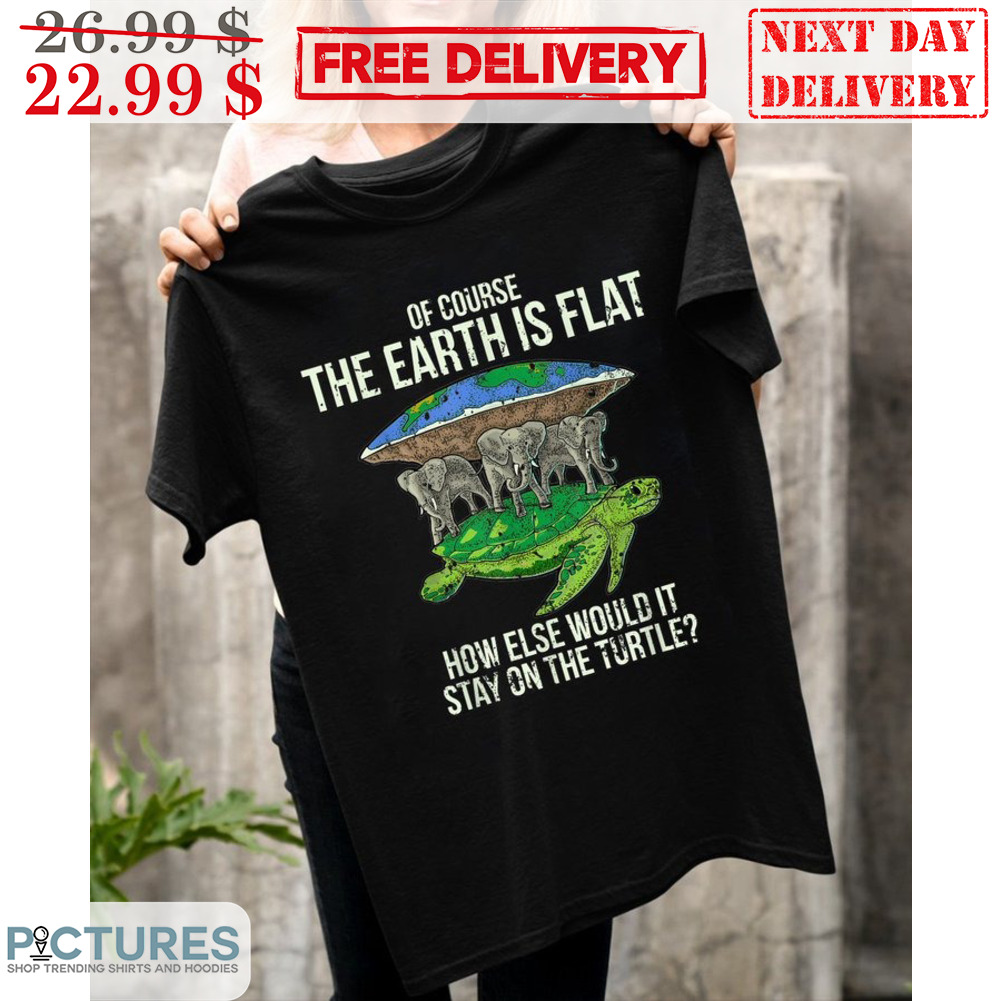 Of Course The Earth Is Flat How Else Would It Stay On The Turtle Shirt