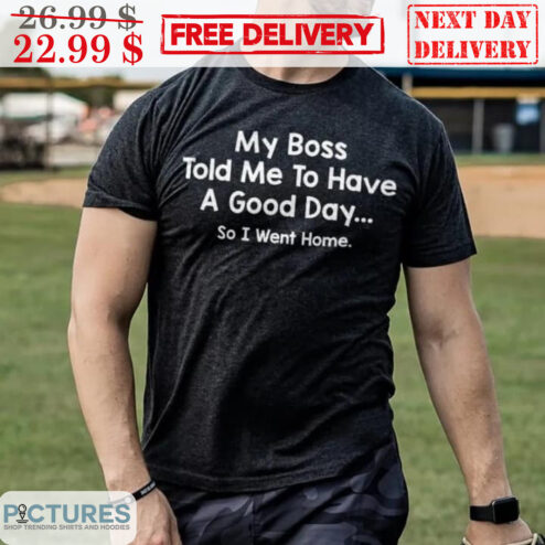 My Boss Told Me To Have A Good Day So I Went Home Shirt