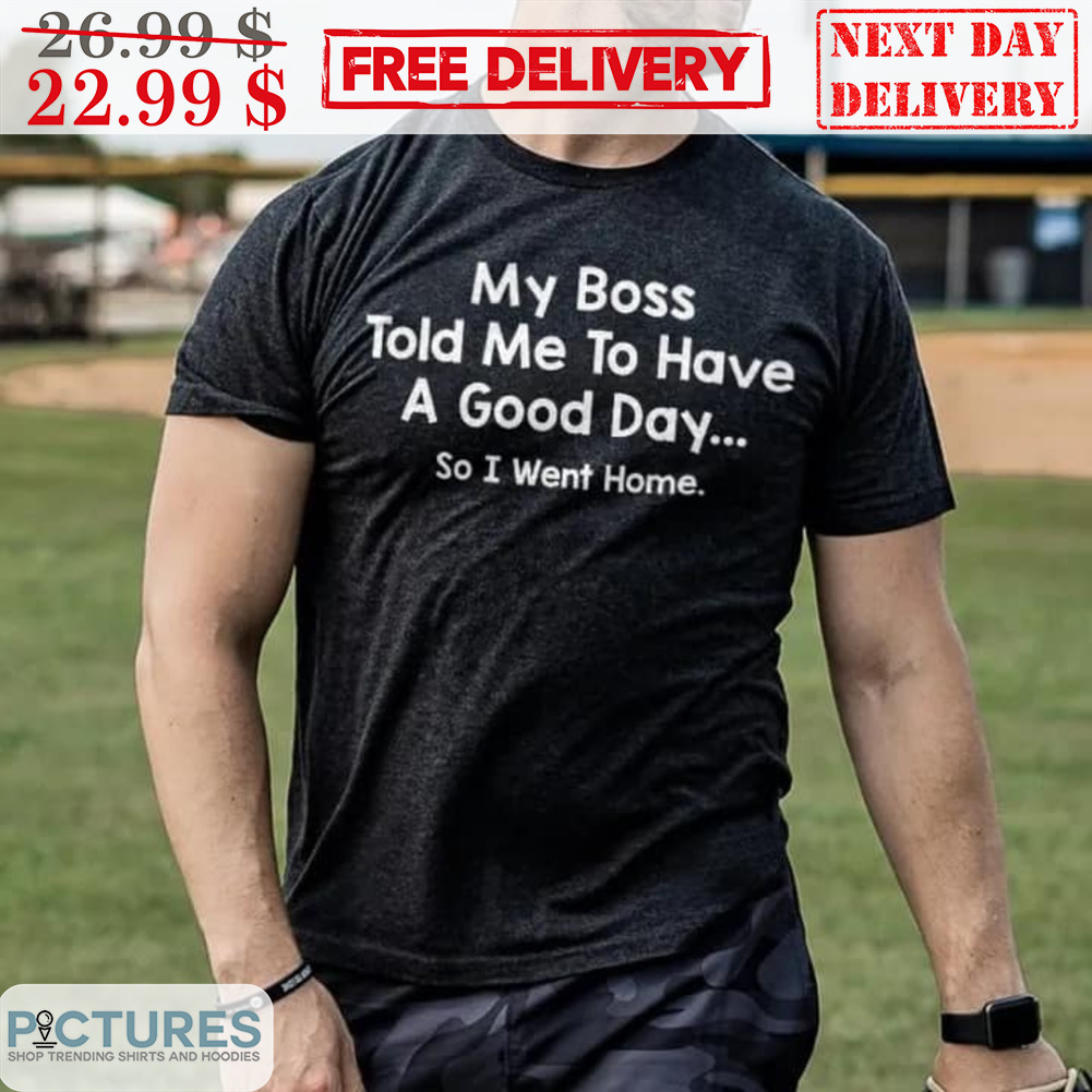 My Boss Told Me To Have A Good Day So I Went Home Shirt