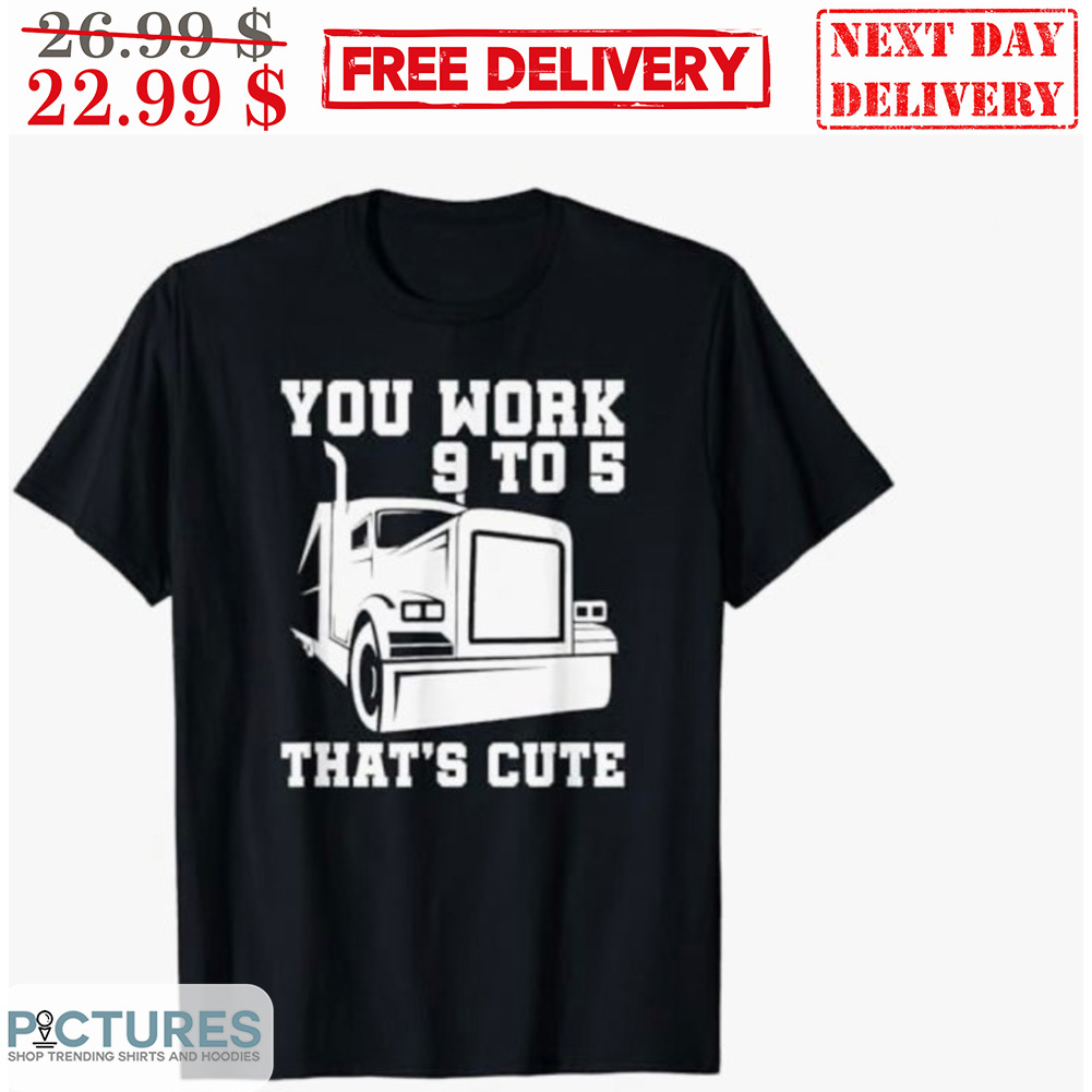 Truck You Work 9 to 5 That’s Cute Shirt - Picturestees Clothing LLC