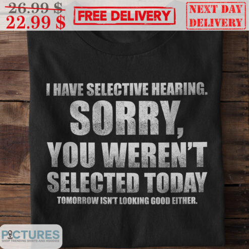 I Have Selective Hearing Sorry You Weren't Selected Today Tomorrow Isn't Looking Good Either Shirt