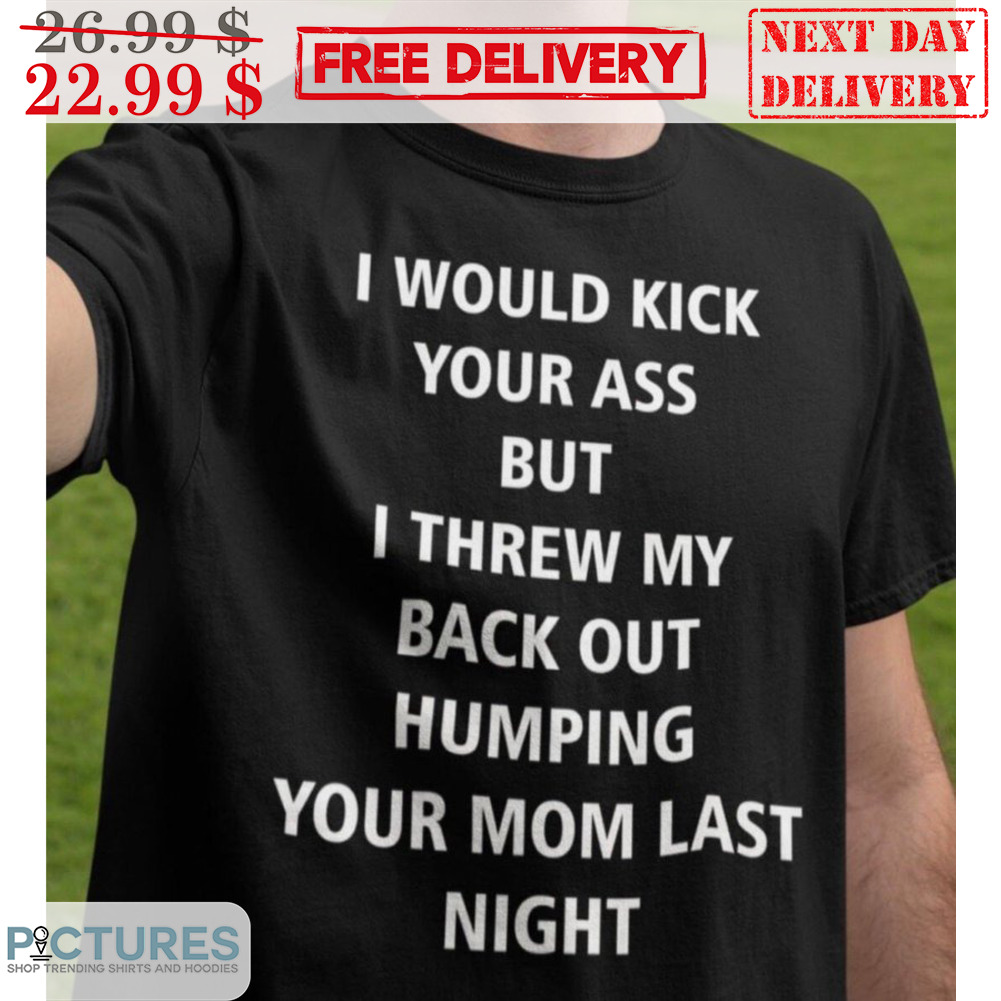 I Would Kick Your Ass But I Threw My Back Out Humping Your Mom Last Night Shirt