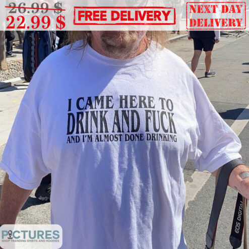 I Came Here To Drink And Fuck And I'm Almost Done Drinking Shirt
