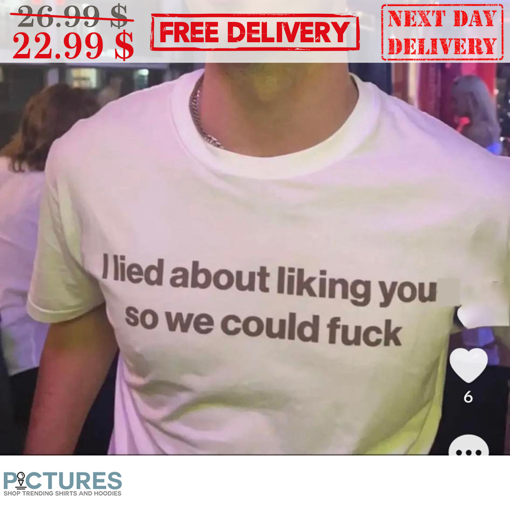 I Lied About Liking You So We Could Fuck Shirt