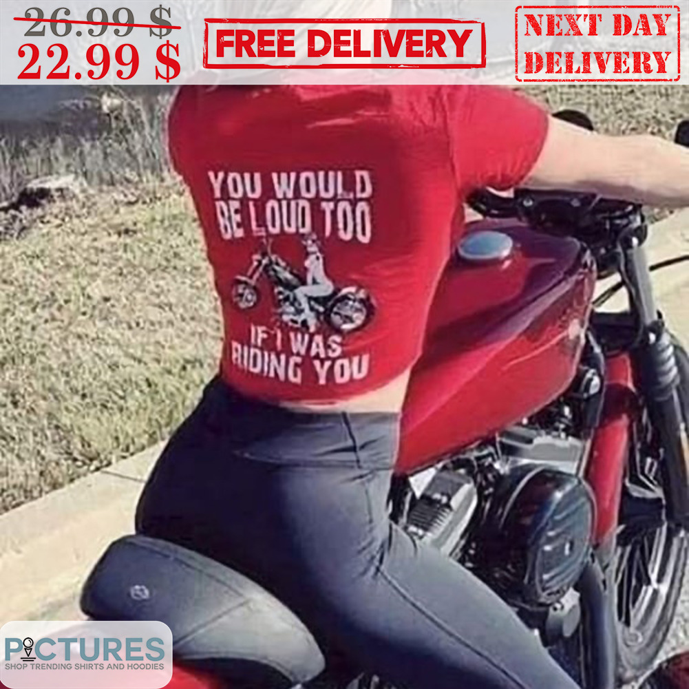 You Would Be Loud Too If I Was Riding You Shirt
