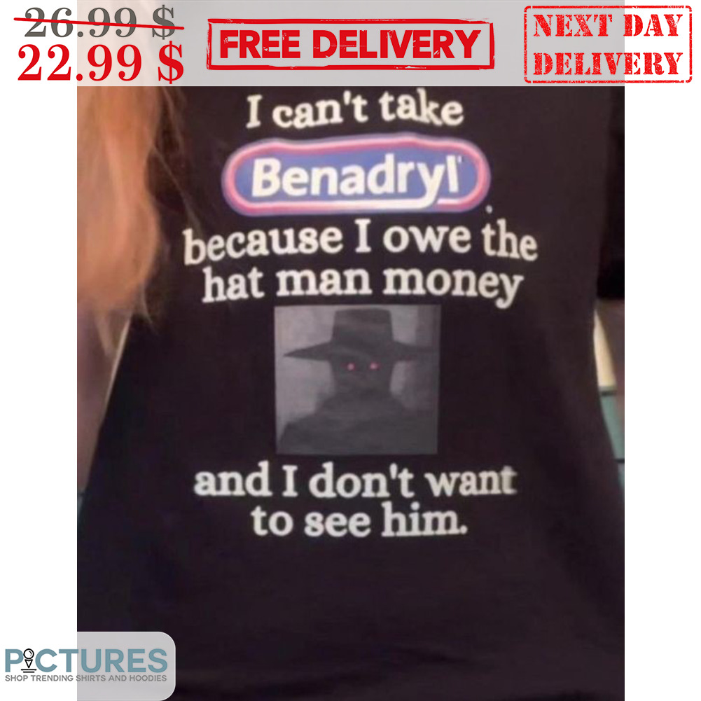 I Can't Take Benadryl Because I Owe The Hat Man Money And I Don't Want To See Him Shirt