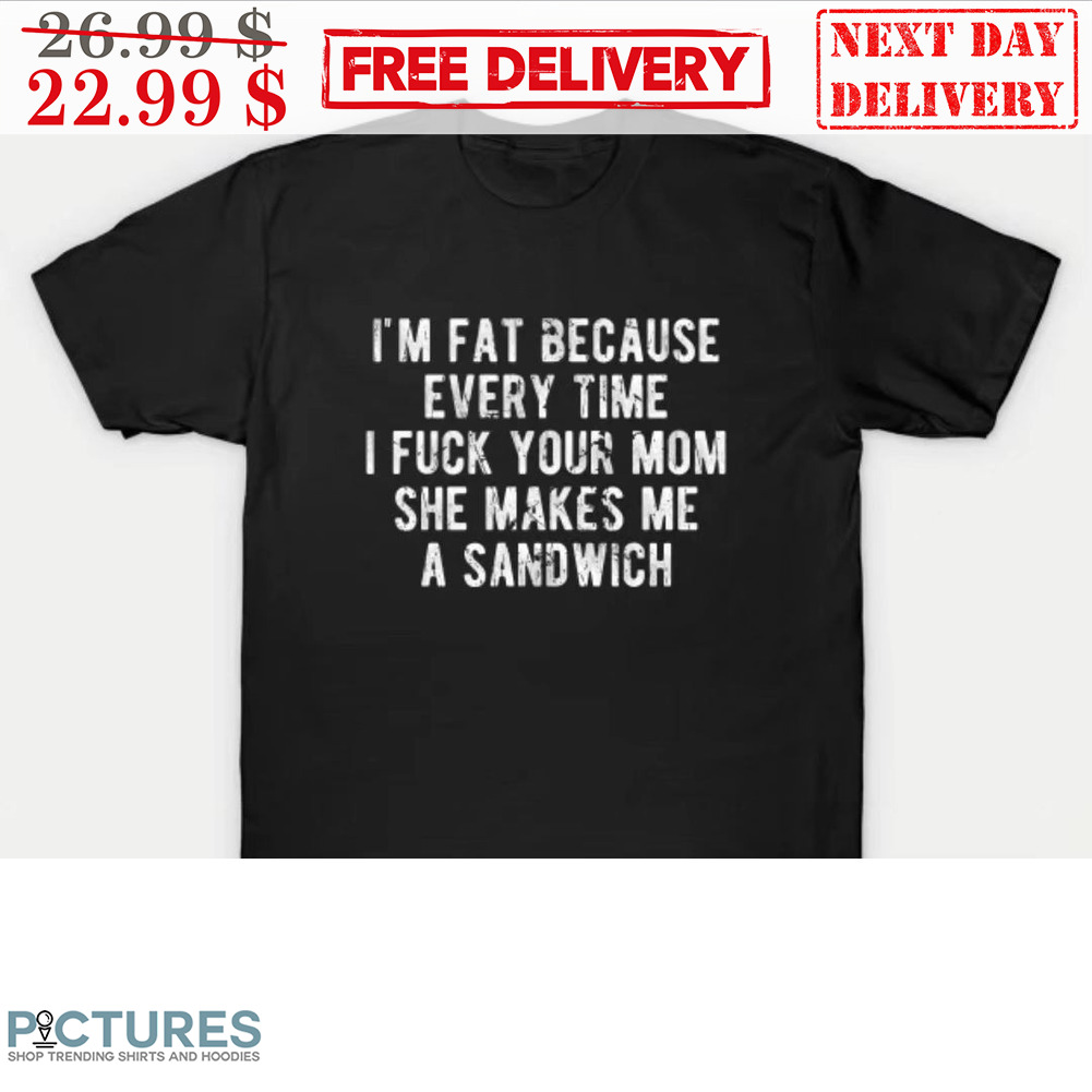 I'm Fat Because Everytime I Fuck Your Mom She Makes Me A Sandwich Shirt