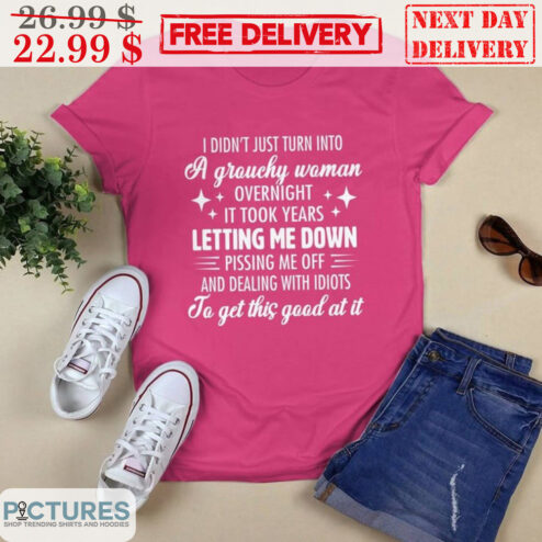 I Didn't Just Turn Into A Grouchy Woman Overnight It Took Years Letting Me Down Pissing Me Off And Dealing With Idiots Shirt