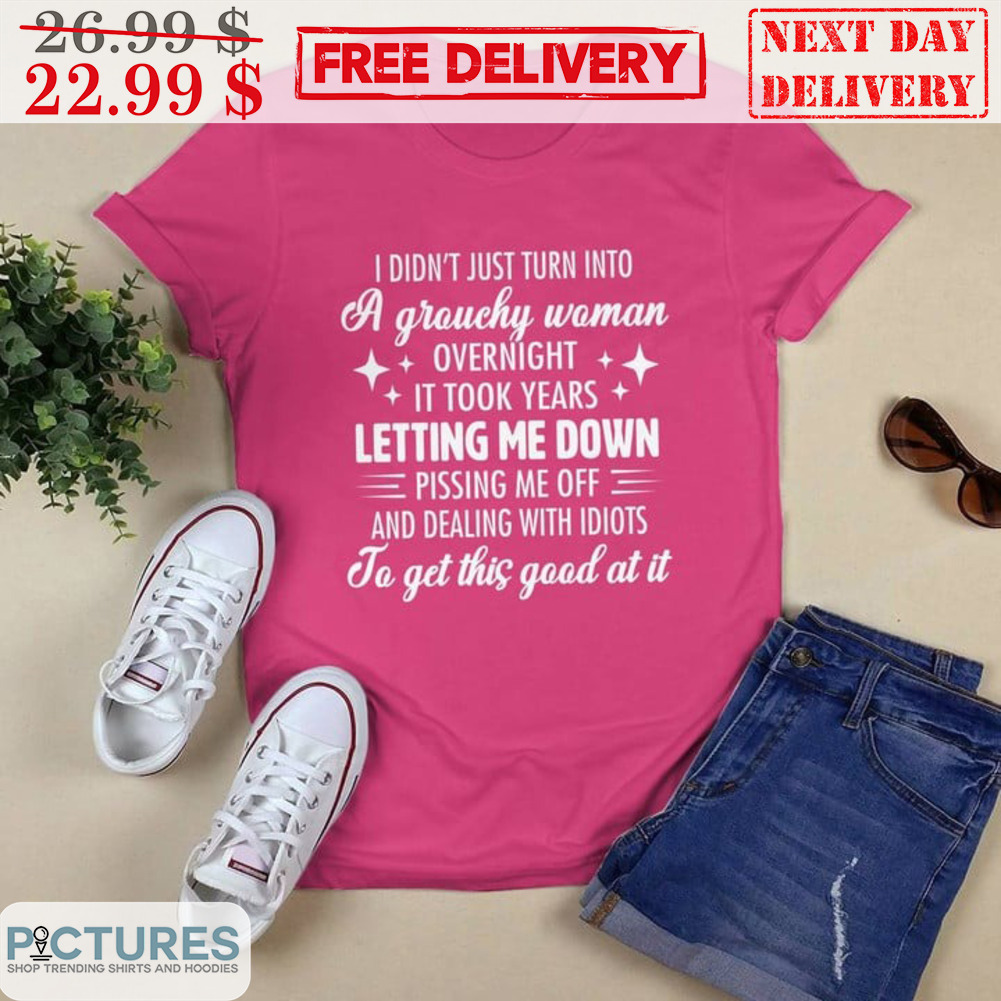 I Didn't Just Turn Into A Grouchy Woman Overnight It Took Years Letting Me Down Pissing Me Off And Dealing With Idiots Shirt