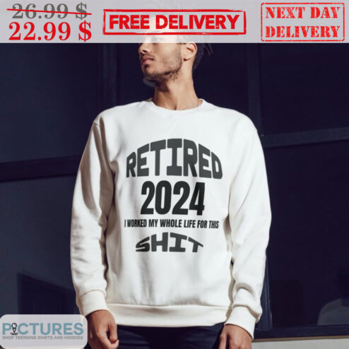 Retired 2024 I Worked My Whole Life For This Shit Shirt