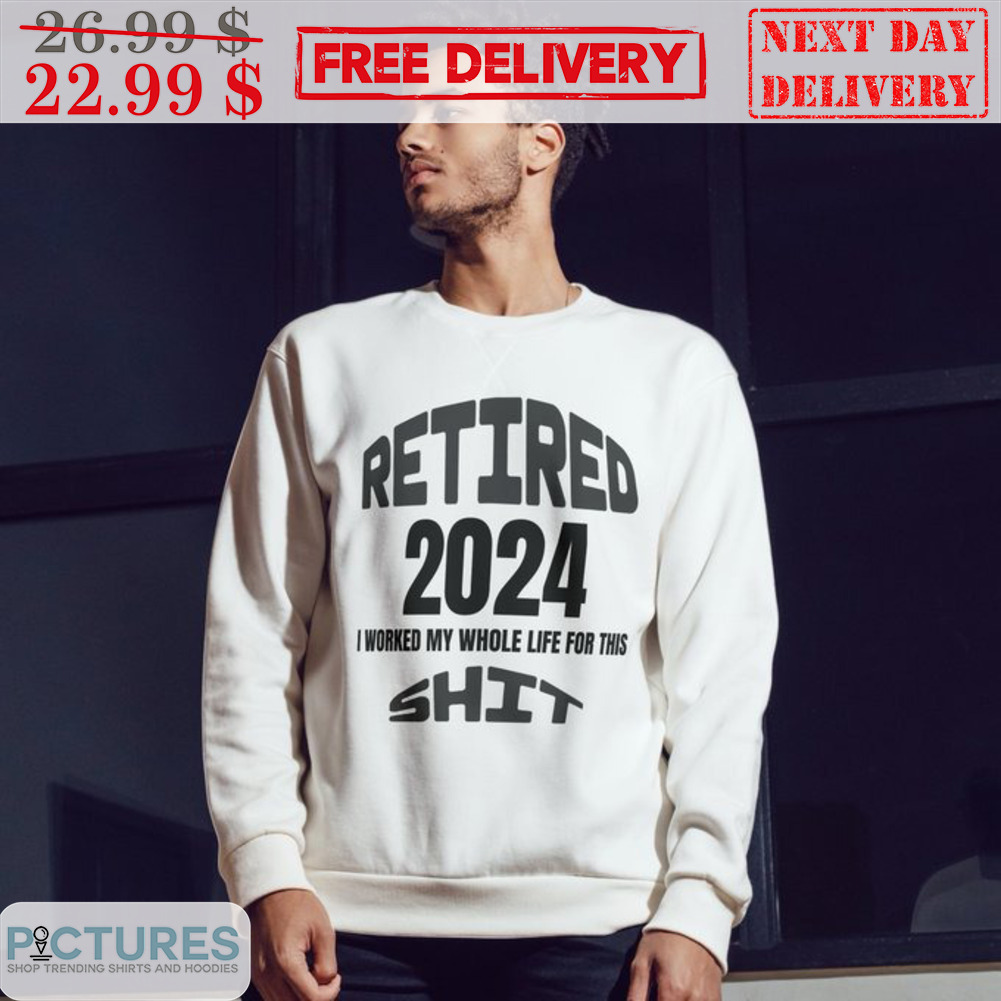 Retired 2024 I Worked My Whole Life For This Shit Shirt