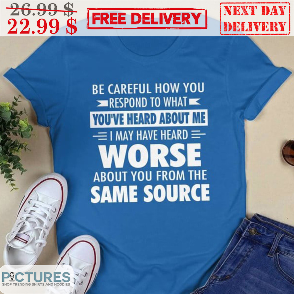Be Careful How You Respond To What You've Heard About Me I May Have Heard Worse About You From The Same Source Shirt