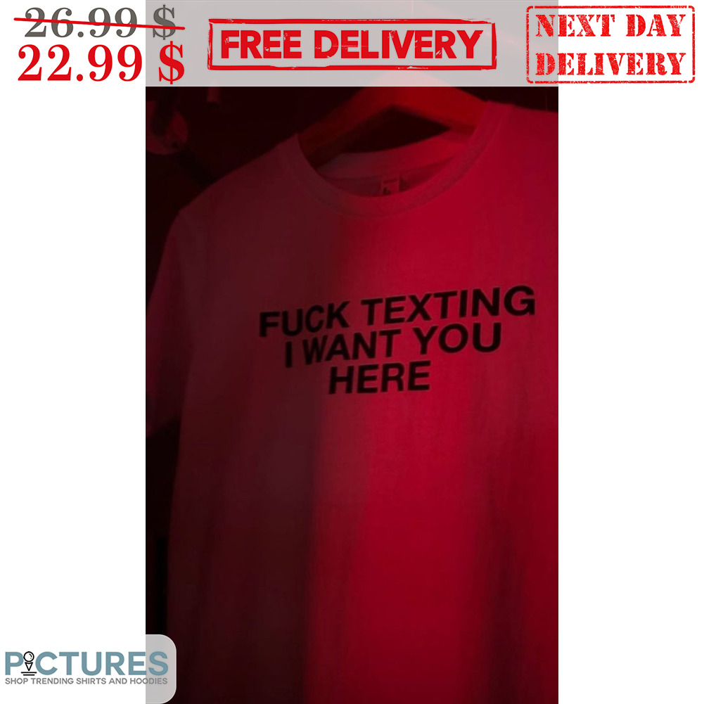 Fuck Texing I Want You Here Shirt