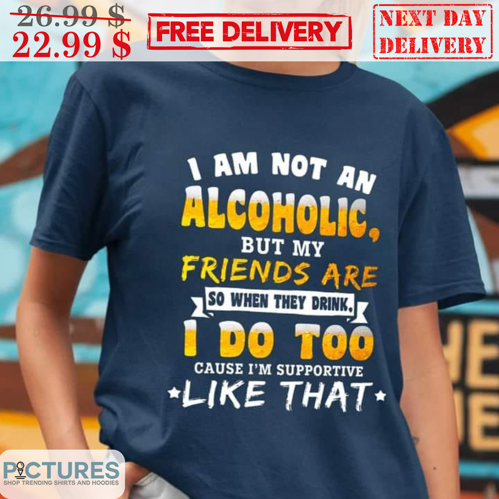 I Am Not An Alcoholic But My Friends Are So When They Drink I Do Too Cause I'm Supportive Like That Shirt