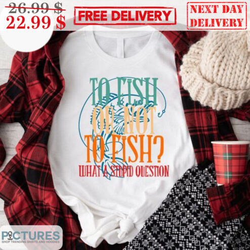 To Fish Oh Not To Fish What A Stupid Question Shirt