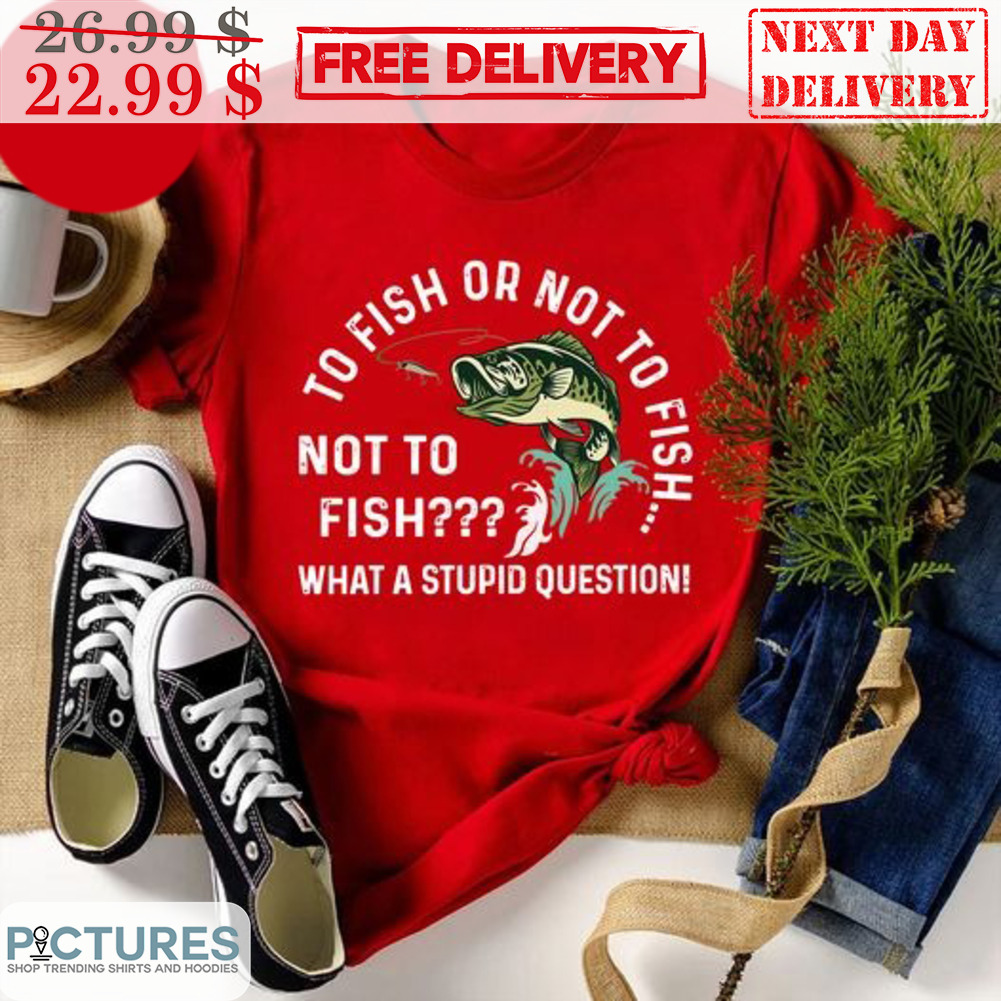 To Fish Or Not To Fish Not To Fish What A Stupid Question Shirt