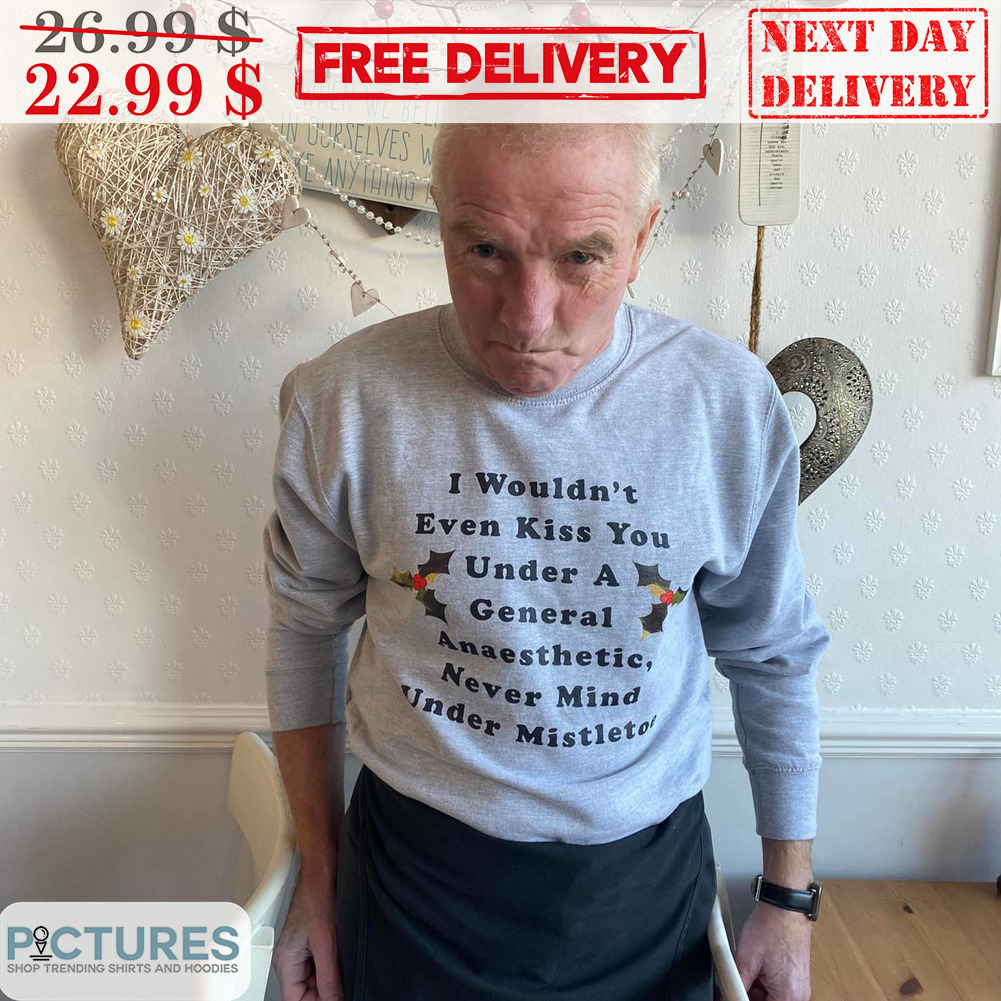 I Wouldn't Even Kiss You Under A General Anaesthetic Never Mind Under Mistletoe Shirt