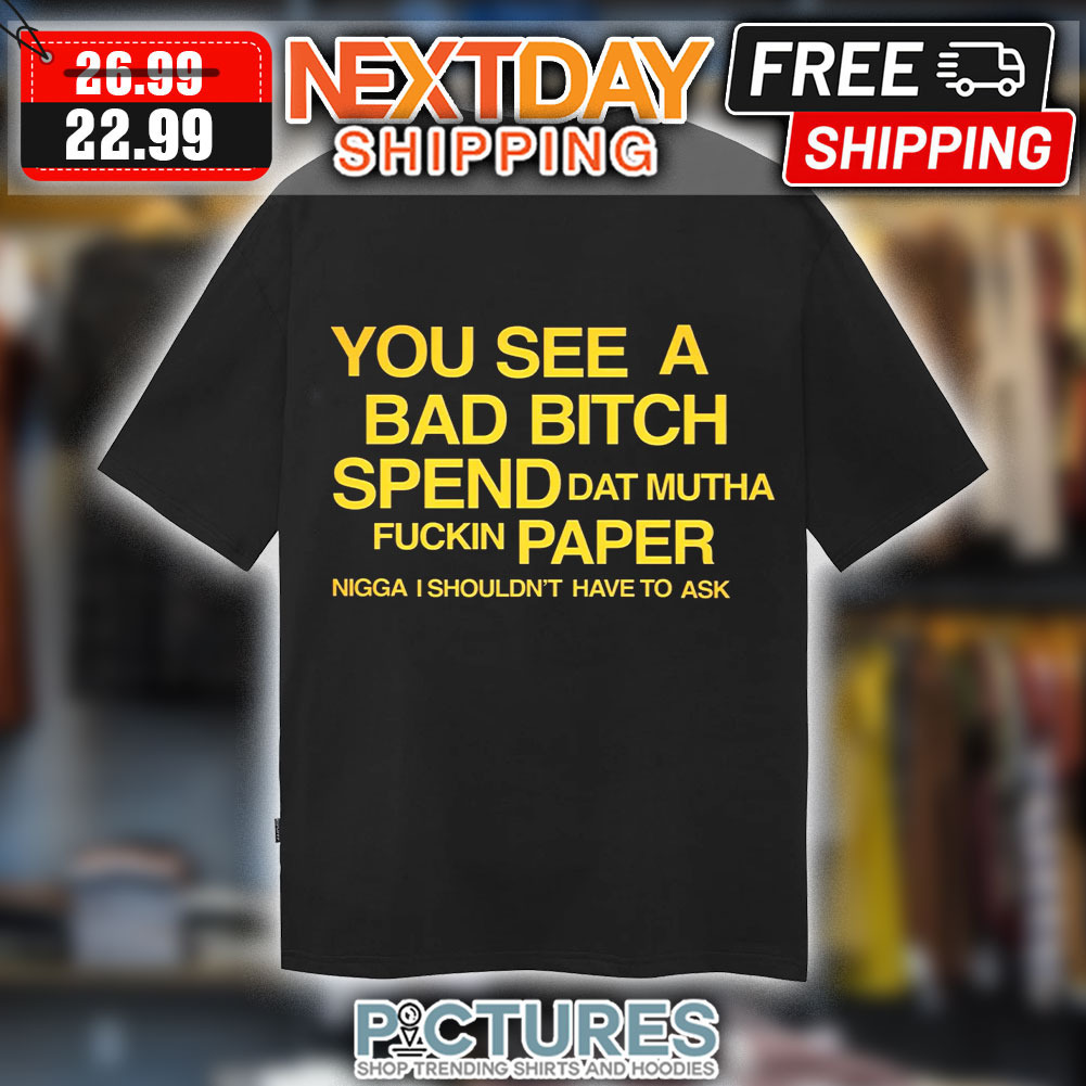 You See A Bad Bitch Spend Dat Mutha Fuckin Papper Nigga I Shouldn't Have To Ask Shirt