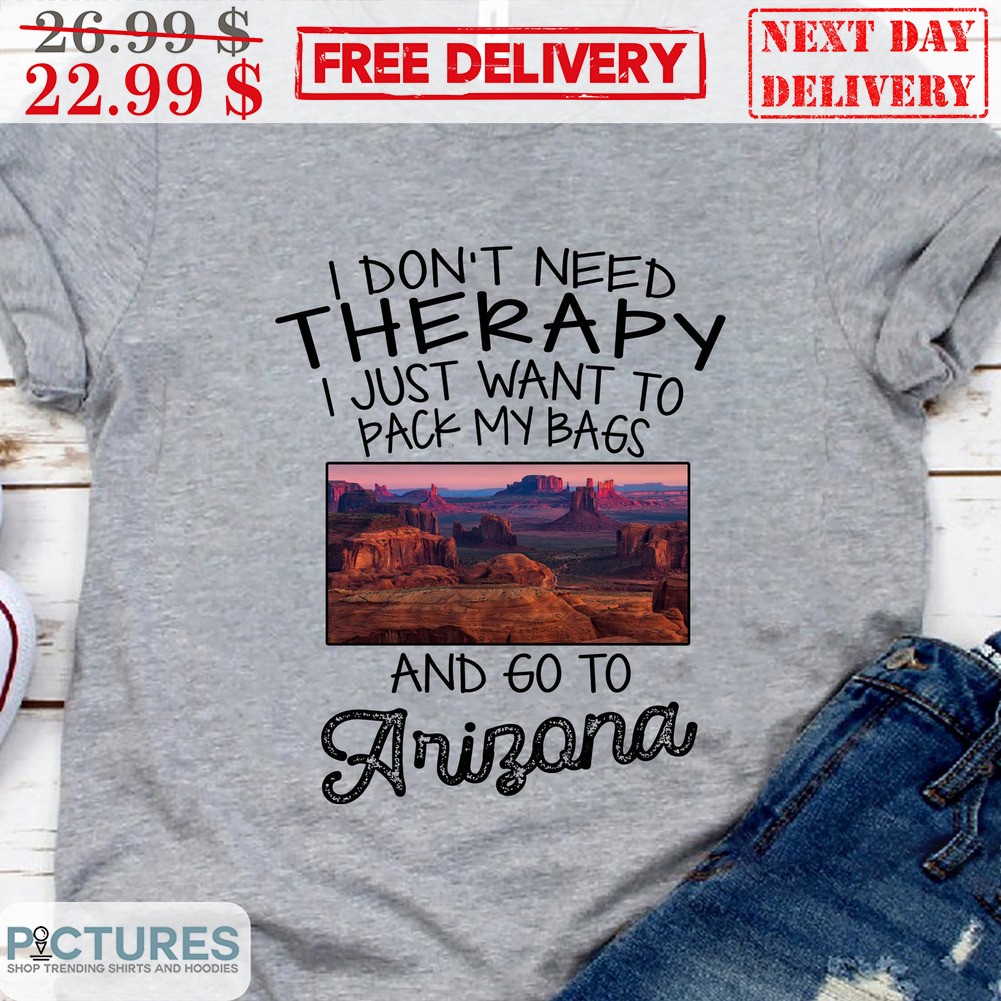 I Don't Need Therapy I Just Want To Pack My Bags And Go To Arizona Shirt