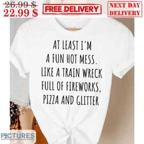 At Least I'm A Fun Hot Mess Like A Train Wreck Full Of Fireworks Pizza And Glitter Shirt