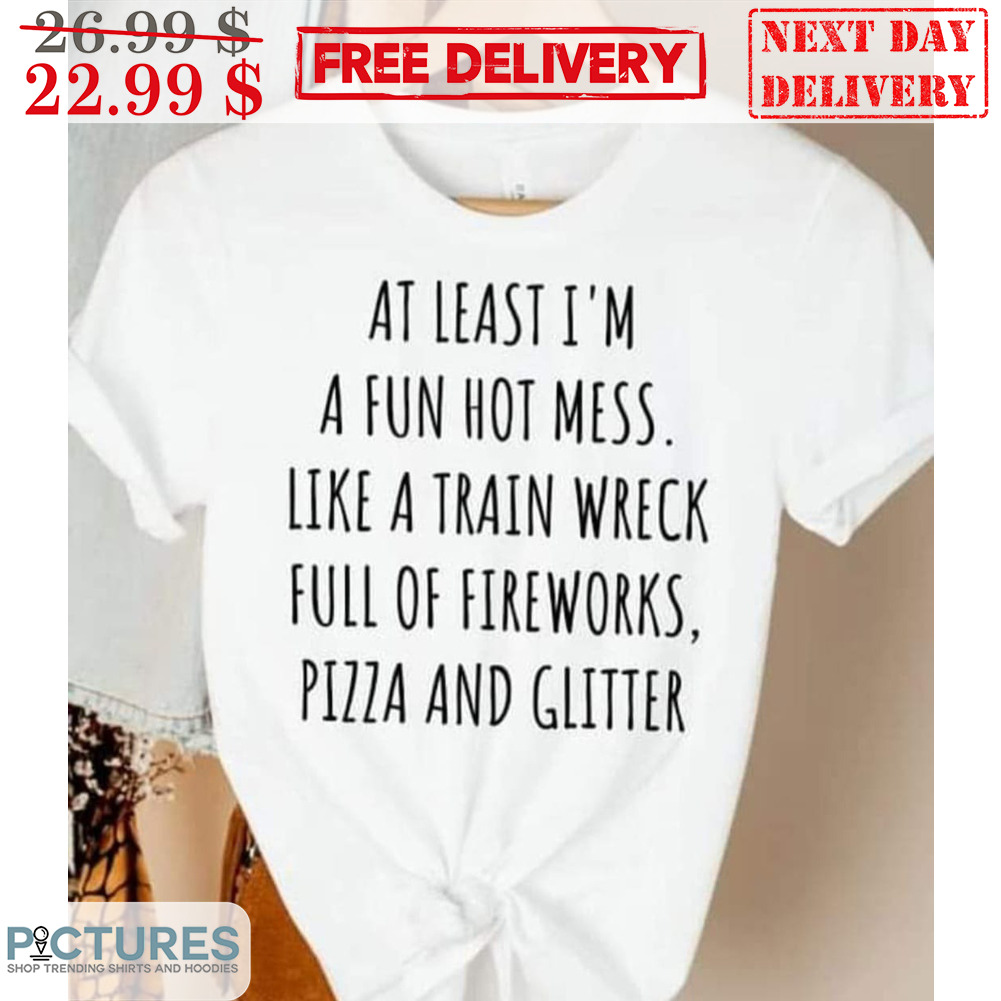 At Least I'm A Fun Hot Mess Like A Train Wreck Full Of Fireworks Pizza And Glitter Shirt At Least I'm A Fun Hot Mess Like A Train Wreck Full Of Fireworks Pizza And Glitter Shirt